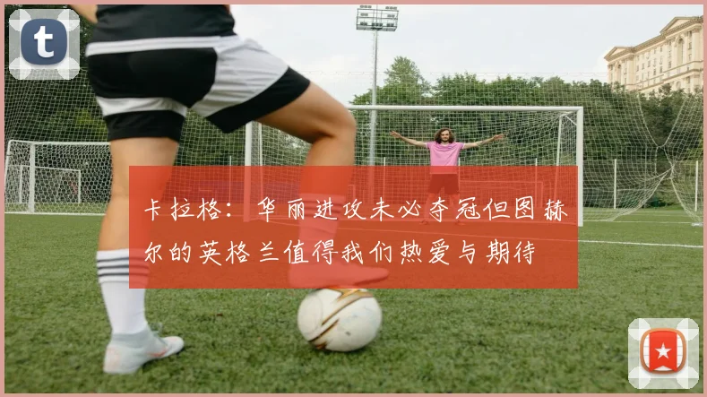 卡拉格：华丽进攻未必夺冠但图赫尔的英格兰值得我们热爱与期待