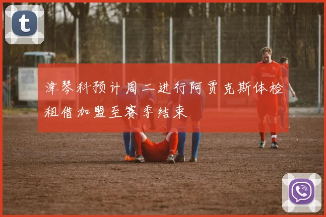 津琴科预计周二进行阿贾克斯体检租借加盟至赛季结束