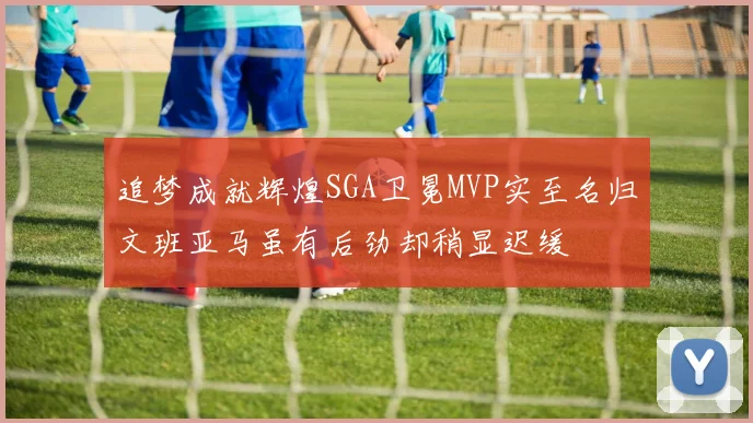 追梦成就辉煌SGA卫冕MVP实至名归文班亚马虽有后劲却稍显迟缓