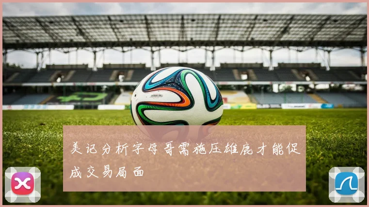 美记分析字母哥需施压雄鹿才能促成交易局面