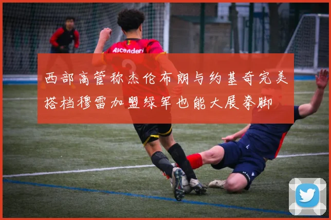 西部高管称杰伦布朗与约基奇完美搭档穆雷加盟绿军也能大展拳脚