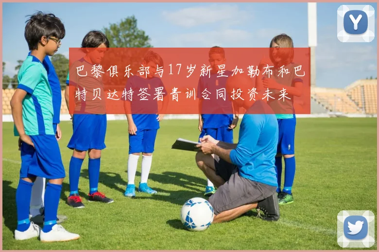 巴黎俱乐部与17岁新星加勒布和巴特贝达特签署青训合同投资未来