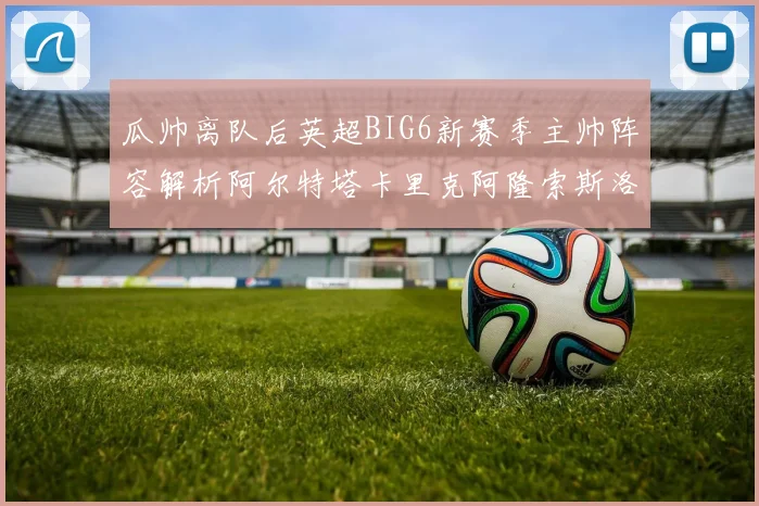 瓜帅离队后英超BIG6新赛季主帅阵容解析阿尔特塔卡里克阿隆索斯洛特的挑战与机遇