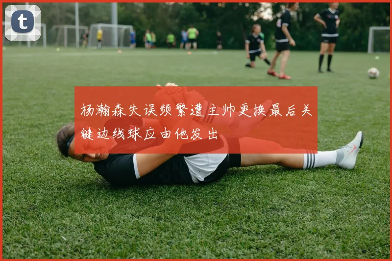 杨瀚森失误频繁遭主帅更换最后关键边线球应由他发出
