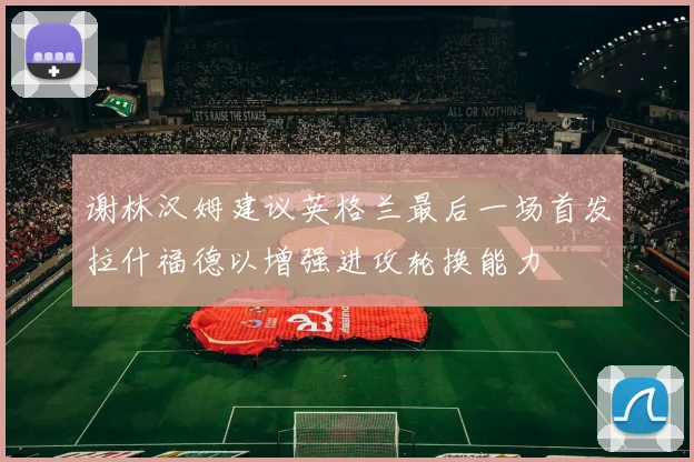 谢林汉姆建议英格兰最后一场首发拉什福德以增强进攻轮换能力