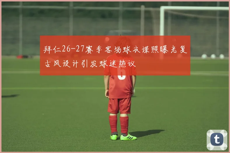 拜仁26-27赛季客场球衣谍照曝光复古风设计引发球迷热议