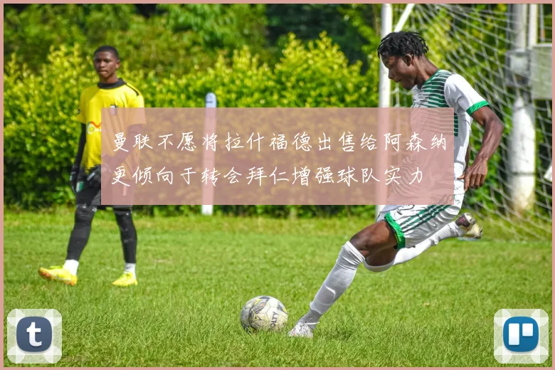 曼联不愿将拉什福德出售给阿森纳更倾向于转会拜仁增强球队实力