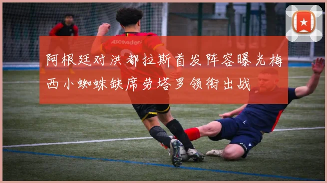 阿根廷对洪都拉斯首发阵容曝光梅西小蜘蛛缺席劳塔罗领衔出战