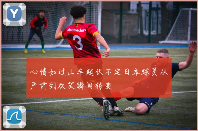 心情如过山车起伏不定日本球员从严肃到欢笑瞬间转变