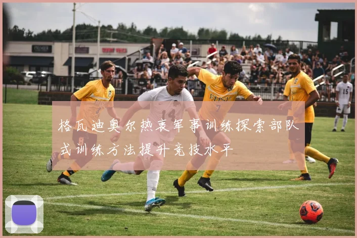 格瓦迪奥尔热衷军事训练探索部队式训练方法提升竞技水平