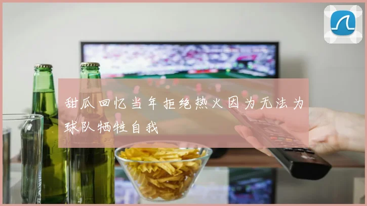 甜瓜回忆当年拒绝热火因为无法为球队牺牲自我
